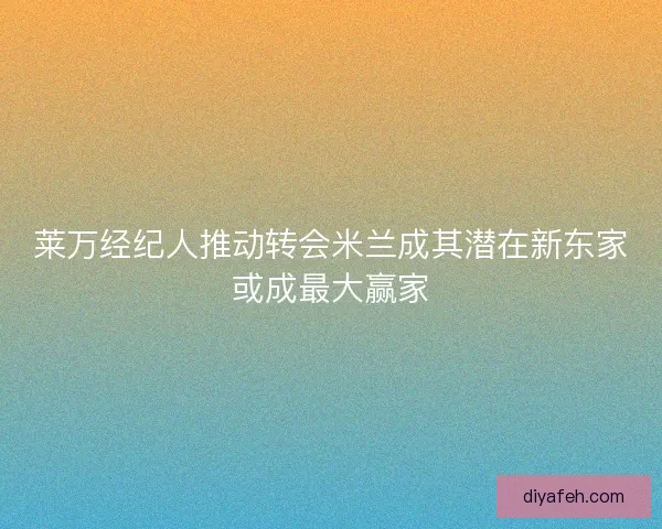 莱万经纪人推动转会米兰成其潜在新东家或成最大赢家