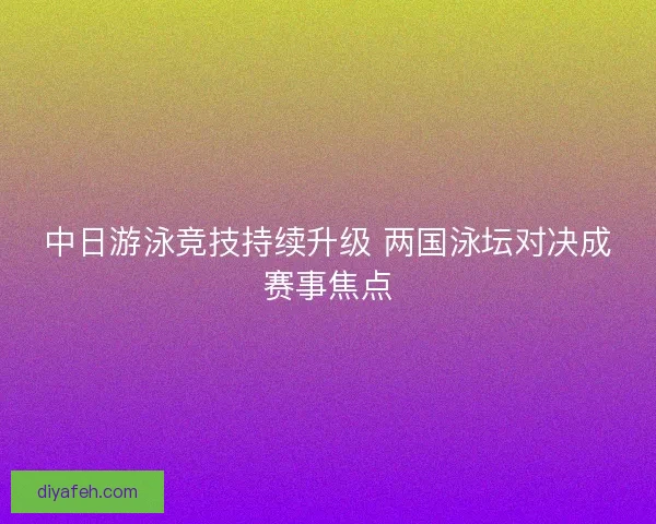中日游泳竞技持续升级 两国泳坛对决成赛事焦点