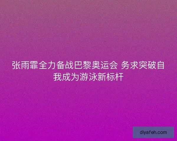 张雨霏全力备战巴黎奥运会 务求突破自我成为游泳新标杆